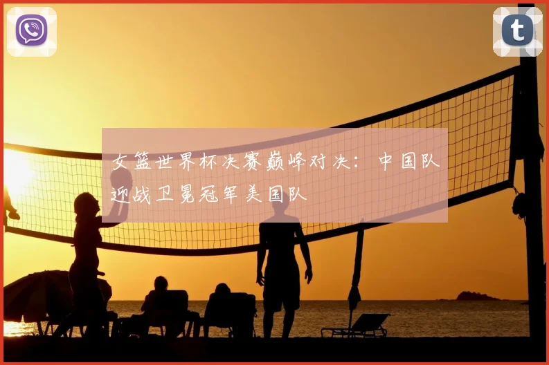 女篮世界杯决赛巅峰对决：中国队迎战卫冕冠军美国队