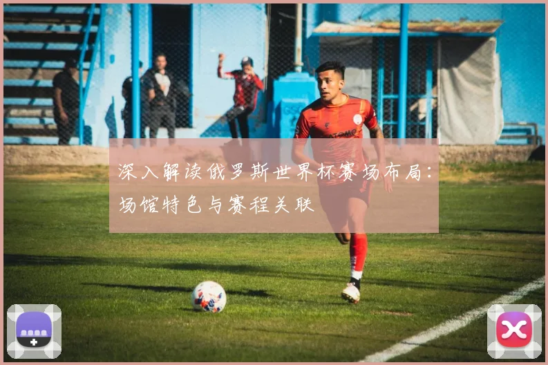 深入解读俄罗斯世界杯赛场布局：场馆特色与赛程关联