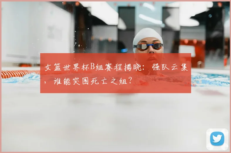 女篮世界杯B组赛程揭晓：强队云集，谁能突围死亡之组？