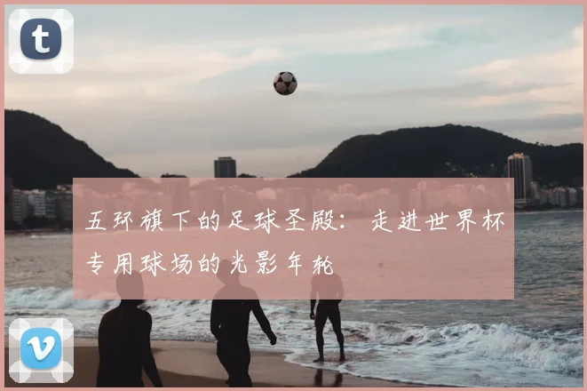 五环旗下的足球圣殿：走进世界杯专用球场的光影年轮