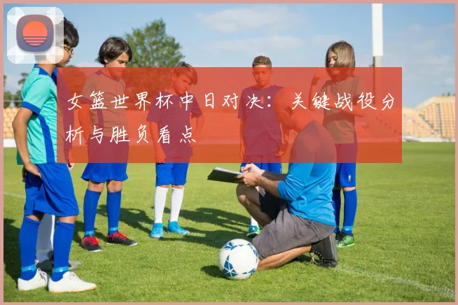 女篮世界杯中日对决：关键战役分析与胜负看点