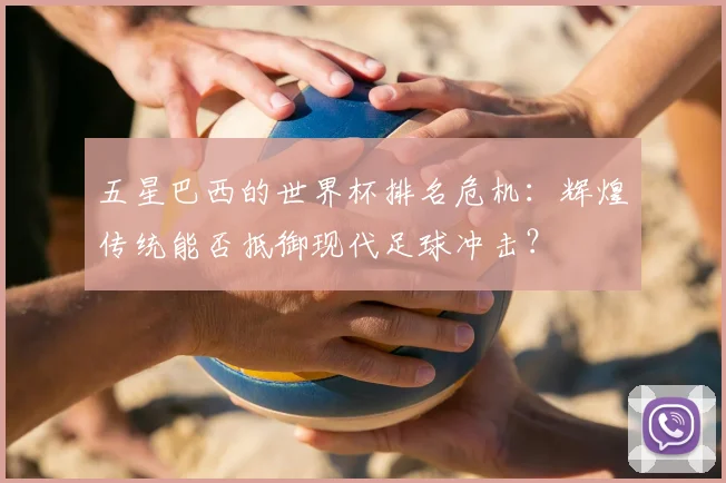 五星巴西的世界杯排名危机：辉煌传统能否抵御现代足球冲击？