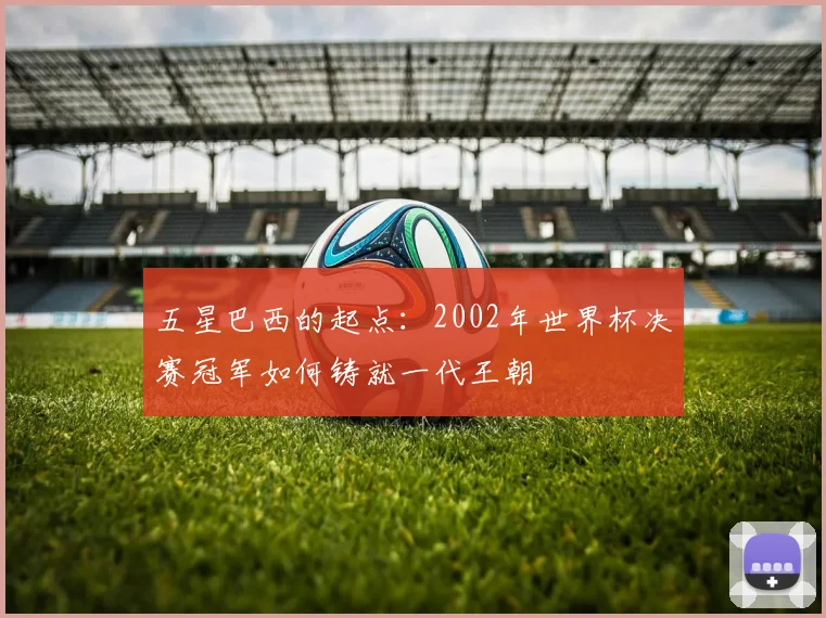 五星巴西的起点：2002年世界杯决赛冠军如何铸就一代王朝