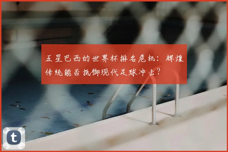 五星巴西的世界杯排名危机：辉煌传统能否抵御现代足球冲击？