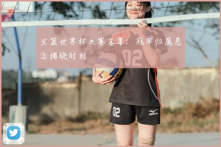 女篮世界杯决赛落幕：冠军归属悬念揭晓时刻