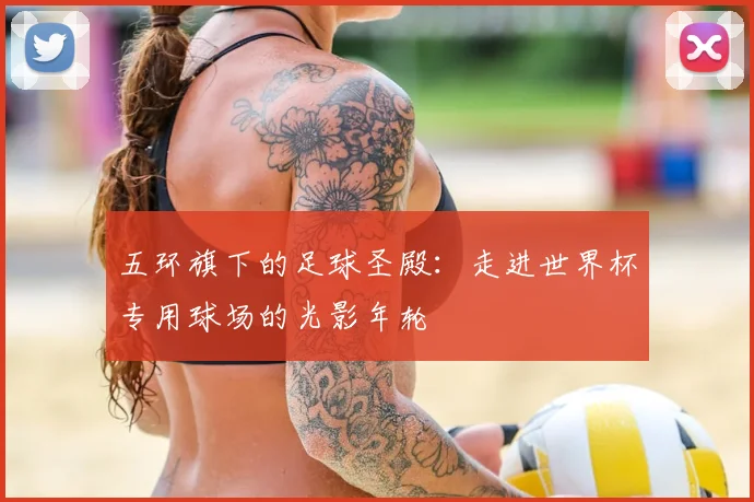 五环旗下的足球圣殿：走进世界杯专用球场的光影年轮