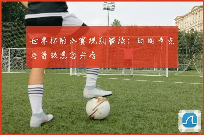 世界杯附加赛规则解读：时间节点与晋级悬念并存