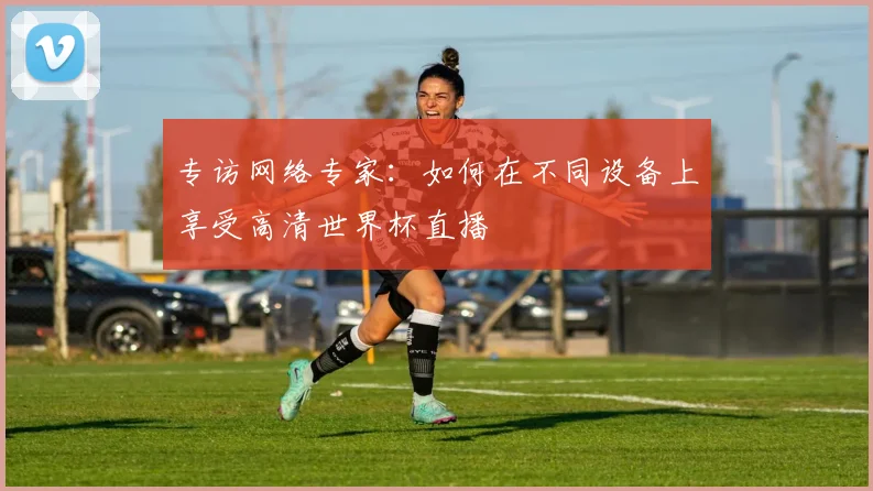 专访网络专家：如何在不同设备上享受高清世界杯直播